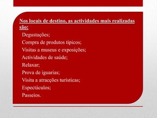 • Nos locais de destino, as actividades mais realizadas
  são:
• Degustações;
• Compra de produtos típicos;
• Visitas a museus e exposições;
• Actividades de saúde;
• Relaxar;
• Prova de iguarias;
• Visita a atracções turísticas;
• Espectáculos;
• Passeios.
 