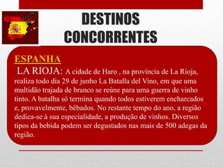 DESTINOS
               CONCORRENTES
ESPANHA
LA RIOJA: A cidade de Haro , na província de La Rioja,
realiza todo dia 29 de junho La Batalla del Vino, em que uma
multidão trajada de branco se reúne para uma guerra de vinho
tinto. A batalha só termina quando todos estiverem encharcados
e, provavelmente, bêbados. No restante tempo do ano, a região
dedica-se à sua especialidade, a produção de vinhos. Diversos
tipos da bebida podem ser degustados nas mais de 500 adegas da
região.
 