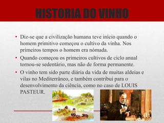 HISTORIA DO VINHO
• Diz-se que a civilização humana teve início quando o
  homem primitivo começou o cultivo da vinha. Nos
  primeiros tempos o homem era nómada.
• Quando começou os primeiros cultivos de ciclo anual
  tornou-se sedentário, mas não de forma permanente.
• O vinho tem sido parte diária da vida de muitas aldeias e
  vilas no Mediterrâneo, e também contribui para o
  desenvolvimento da ciência, como no caso de LOUIS
  PASTEUR.
 
