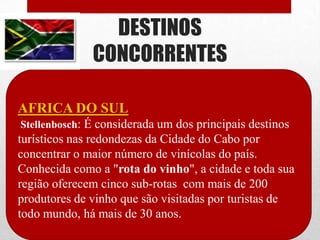 DESTINOS
              CONCORRENTES

AFRICA DO SUL
Stellenbosch: É considerada um dos principais destinos
turísticos nas redondezas da Cidade do Cabo por
concentrar o maior número de vinícolas do país.
Conhecida como a "rota do vinho", a cidade e toda sua
região oferecem cinco sub-rotas com mais de 200
produtores de vinho que são visitadas por turistas de
todo mundo, há mais de 30 anos.
 