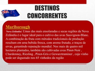 DESTINOS
                 CONCORRENTES
Marlborough
Nova Zelândia:Umas das mais ensolaradas e secas regiões da Nova
Zelândia é o lugar ideal para o cultivo das uvas Sauvignon-Blanc.
A combinação da fruta com métodos tradicionais de produção
resultam em uma bebida fresca, com aroma frutado, e traços de
ervas, garantindo reputação mundial. Nos mais de quatro mil
hectares plantados, também são cultivadas uvas Pinot-Noir ,
Chardonnay, Riesling , Pinot-Gris e Gewurztraminer , cujo vinho
pode ser degustado nos 65 vinhedos da região
 