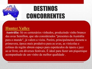 DESTINOS
                 CONCORRENTES
Hunter Valley
Austrália: Só os centenários vinhedos, produzindo vinho branco
das uvas Semillon, que são considerados "presentes da Austrália
para o mundo", já valem a visita. Porém, principalmente durante a
primavera, época mais produtiva para as uvas, as vinícolas e
colinas da região abrem espaço para espetáculos de ópera e jazz
ao ar livre, em diversos festivais. É ideal para fazer um piquenique
acompanhado de um vinho da melhor qualidade .
 