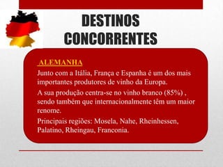 DESTINOS
          CONCORRENTES
• ALEMANHA
• Junto com a Itália, França e Espanha é um dos mais
  importantes produtores de vinho da Europa.
• A sua produção centra-se no vinho branco (85%) ,
  sendo também que internacionalmente têm um maior
  renome.
• Principais regiões: Mosela, Nahe, Rheinhessen,
  Palatino, Rheingau, Franconia.
 