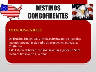 DESTINOS
              CONCORRENTES
ESTADOS-UNIDOS

Os Estados Unidos da América converteram-se num dos
maiores produtores de vinho do mundo, em especial a
Califórnia.
Este Estado elabora os vinhos tanto das regiões de Napa
como os brancos de Livermor.
 