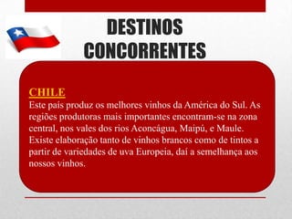 DESTINOS
             CONCORRENTES
CHILE
Este país produz os melhores vinhos da América do Sul. As
regiões produtoras mais importantes encontram-se na zona
central, nos vales dos rios Aconcágua, Maipú, e Maule.
Existe elaboração tanto de vinhos brancos como de tintos a
partir de variedades de uva Europeia, daí a semelhança aos
nossos vinhos.
 