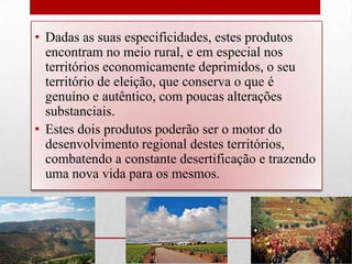 • Dadas as suas especificidades, estes produtos
  encontram no meio rural, e em especial nos
  territórios economicamente deprimidos, o seu
  território de eleição, que conserva o que é
  genuíno e autêntico, com poucas alterações
  substanciais.
• Estes dois produtos poderão ser o motor do
  desenvolvimento regional destes territórios,
  combatendo a constante desertificação e trazendo
  uma nova vida para os mesmos.
 