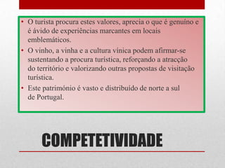 • O turista procura estes valores, aprecia o que é genuíno e
  é ávido de experiências marcantes em locais
  emblemáticos.
• O vinho, a vinha e a cultura vínica podem afirmar-se
  sustentando a procura turística, reforçando a atracção
  do território e valorizando outras propostas de visitação
  turística.
• Este património é vasto e distribuído de norte a sul
  de Portugal.




      COMPETETIVIDADE
 
