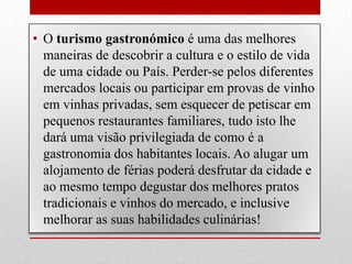 • O turismo gastronómico é uma das melhores
  maneiras de descobrir a cultura e o estilo de vida
  de uma cidade ou País. Perder-se pelos diferentes
  mercados locais ou participar em provas de vinho
  em vinhas privadas, sem esquecer de petiscar em
  pequenos restaurantes familiares, tudo isto lhe
  dará uma visão privilegiada de como é a
  gastronomia dos habitantes locais. Ao alugar um
  alojamento de férias poderá desfrutar da cidade e
  ao mesmo tempo degustar dos melhores pratos
  tradicionais e vinhos do mercado, e inclusive
  melhorar as suas habilidades culinárias!
 