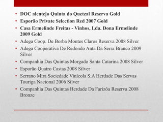 • DOC alentejo Quinta do Quetzal Reserva Gold
• Esporão Private Selection Red 2007 Gold
• Casa Ermelinde Freitas - Vinhos, Lda. Dona Ermelinde
  2009 Gold
• Adega Coop. De Borba Montes Claros Reserva 2008 Silver
• Adega Cooperativa De Redondo Anta Da Serra Branco 2009
  Silver
• Companhia Das Quintas Morgado Santa Catarina 2008 Silver
• Esporão Quatro Castas 2008 Silver
• Serrano Mira Sociedade Vinícola S.A Herdade Das Servas
  Touriga Nacional 2006 Silver
• Companhia Das Quintas Herdade Da Farizôa Reserva 2008
  Bronze
 