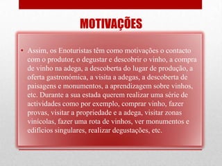 MOTIVAÇÕES
• Assim, os Enoturistas têm como motivações o contacto
  com o produtor, o degustar e descobrir o vinho, a compra
  de vinho na adega, a descoberta do lugar de produção, a
  oferta gastronómica, a visita a adegas, a descoberta de
  paisagens e monumentos, a aprendizagem sobre vinhos,
  etc. Durante a sua estada querem realizar uma série de
  actividades como por exemplo, comprar vinho, fazer
  provas, visitar a propriedade e a adega, visitar zonas
  vinícolas, fazer uma rota de vinhos, ver monumentos e
  edifícios singulares, realizar degustações, etc.
 