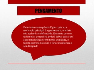 PENSAMENTO

Esta é uma consequência lógica, pois se a
motivação principal é a gastronomia, o turista
não aceitará ser defraudado. Enquanto que um
turista mais generalista poderá deixar passar em
claro uma refeição com menos qualidade, o
turista gastronómico não o fará e manifestará o
seu desagrado
 