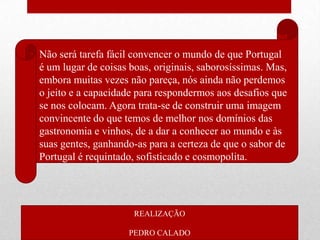• Não será tarefa fácil convencer o mundo de que Portugal
  é um lugar de coisas boas, originais, saborosíssimas. Mas,
  embora muitas vezes não pareça, nós ainda não perdemos
  o jeito e a capacidade para respondermos aos desafios que
  se nos colocam. Agora trata-se de construir uma imagem
  convincente do que temos de melhor nos domínios das
  gastronomia e vinhos, de a dar a conhecer ao mundo e às
  suas gentes, ganhando-as para a certeza de que o sabor de
  Portugal é requintado, sofisticado e cosmopolita.




                        REALIZAÇÃO

                       PEDRO CALADO
 