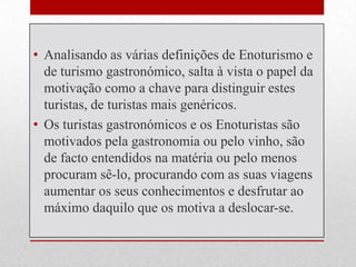 • Analisando as várias definições de Enoturismo e
  de turismo gastronómico, salta à vista o papel da
  motivação como a chave para distinguir estes
  turistas, de turistas mais genéricos.
• Os turistas gastronómicos e os Enoturistas são
  motivados pela gastronomia ou pelo vinho, são
  de facto entendidos na matéria ou pelo menos
  procuram sê-lo, procurando com as suas viagens
  aumentar os seus conhecimentos e desfrutar ao
  máximo daquilo que os motiva a deslocar-se.
 