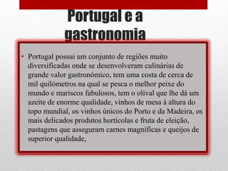 Portugal e a
             gastronomia
• Portugal possui um conjunto de regiões muito
  diversificadas onde se desenvolveram culinárias de
  grande valor gastronómico, tem uma costa de cerca de
  mil quilómetros na qual se pesca o melhor peixe do
  mundo e mariscos fabulosos, tem o olival que lhe dá um
  azeite de enorme qualidade, vinhos de mesa à altura do
  topo mundial, os vinhos únicos do Porto e da Madeira, os
  mais delicados produtos hortícolas e fruta de eleição,
  pastagens que asseguram carnes magníficas e queijos de
  superior qualidade,
 