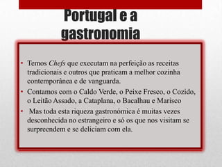 Portugal e a
            gastronomia
• Temos Chefs que executam na perfeição as receitas
  tradicionais e outros que praticam a melhor cozinha
  contemporânea e de vanguarda.
• Contamos com o Caldo Verde, o Peixe Fresco, o Cozido,
  o Leitão Assado, a Cataplana, o Bacalhau e Marisco
• Mas toda esta riqueza gastronómica é muitas vezes
  desconhecida no estrangeiro e só os que nos visitam se
  surpreendem e se deliciam com ela.
 