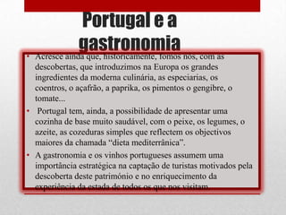 Portugal e a
              gastronomia nós, com as
• Acresce ainda que, historicamente, fomos
  descobertas, que introduzimos na Europa os grandes
  ingredientes da moderna culinária, as especiarias, os
  coentros, o açafrão, a paprika, os pimentos o gengibre, o
  tomate...
• Portugal tem, ainda, a possibilidade de apresentar uma
  cozinha de base muito saudável, com o peixe, os legumes, o
  azeite, as cozeduras simples que reflectem os objectivos
  maiores da chamada “dieta mediterrânica”.
• A gastronomia e os vinhos portugueses assumem uma
  importância estratégica na captação de turistas motivados pela
  descoberta deste património e no enriquecimento da
  experiência da estada de todos os que nos visitam.
 