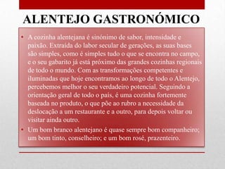 ALENTEJO GASTRONÓMICO
• A cozinha alentejana é sinónimo de sabor, intensidade e
  paixão. Extraída do labor secular de gerações, as suas bases
  são simples, como é simples tudo o que se encontra no campo,
  e o seu gabarito já está próximo das grandes cozinhas regionais
  de todo o mundo. Com as transformações competentes e
  iluminadas que hoje encontramos ao longo de todo o Alentejo,
  percebemos melhor o seu verdadeiro potencial. Seguindo a
  orientação geral de todo o país, é uma cozinha fortemente
  baseada no produto, o que põe ao rubro a necessidade da
  deslocação a um restaurante e a outro, para depois voltar ou
  visitar ainda outro.
• Um bom branco alentejano é quase sempre bom companheiro;
  um bom tinto, conselheiro; e um bom rosé, prazenteiro.
 