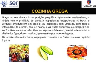 COZINHA GREGA
Graças ao seu clima e à sua posição geográfica, típicamente mediterrânea, a
Grécia tem o privilégio de produzir ingredientes excepcionais: as frutas e
verduras amadurecem em todo o seu esplendor, sem umidade, com toda a
intensidade de aromas, cores e nuances. As frutas obedecem às estações e se
você estiver andando pelas ilhas em Agosto e Setembro, sentirá o tempo tal o
cheiro dos figos, doces, maduro, que nascem por todos os lugares.
Os tomates são muito doces, os pepinos crocantes e as frutas…um uma capítulo
à parte.
 