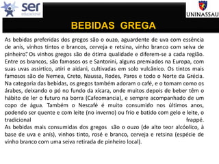 BEBIDAS GREGA
As bebidas preferidas dos gregos são o ouzo, aguardente de uva com essência
de anís, vinhos tintos e brancos, cerveja e retsina, vinho branco com seiva de
pinheiro”. Os vinhos gregos são de ótima qualidade e diferem-se a cada região.
Entre os brancos, são famosos os e Santorini, alguns premiados na Europa, com
suas uvas assirtico, atiri e aidani, cultivadas em solo vulcânico. Os tintos mais
famosos são de Nemea, Creto, Naussa, Rodes, Paros e todo o Norte da Grécia.
Na categoria das bebidas, os gregos também adoram o café, e o tomam como os
árabes, deixando o pó no fundo da xícara, onde muitos depois de beber têm o
hábito de ler o futuro na borra (Cafeomancia), e sempre acompanhado de um
copo de água. Também o Nescafé é muito consumido nos últimos anos,
podendo ser quente e com leite (no inverno) ou frio e batido com gelo e leite, o
tradicional frappé.
As bebidas mais consumidas dos gregos são o ouzo (de alto teor alcóolico, à
base de uva e anís), vinhos tinto, rosé e branco, cerveja e retsina (espécie de
vinho branco com uma seiva retirada de pinheiro local).
 