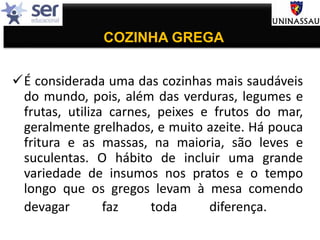 COZINHA GREGA
É considerada uma das cozinhas mais saudáveis
do mundo, pois, além das verduras, legumes e
frutas, utiliza carnes, peixes e frutos do mar,
geralmente grelhados, e muito azeite. Há pouca
fritura e as massas, na maioria, são leves e
suculentas. O hábito de incluir uma grande
variedade de insumos nos pratos e o tempo
longo que os gregos levam à mesa comendo
devagar faz toda diferença.
 