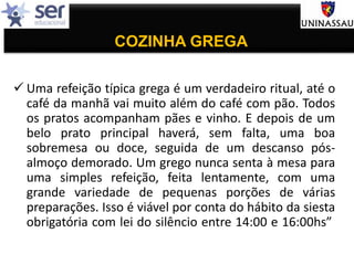 COZINHA GREGA
 Uma refeição típica grega é um verdadeiro ritual, até o
café da manhã vai muito além do café com pão. Todos
os pratos acompanham pães e vinho. E depois de um
belo prato principal haverá, sem falta, uma boa
sobremesa ou doce, seguida de um descanso pós-
almoço demorado. Um grego nunca senta à mesa para
uma simples refeição, feita lentamente, com uma
grande variedade de pequenas porções de várias
preparações. Isso é viável por conta do hábito da siesta
obrigatória com lei do silêncio entre 14:00 e 16:00hs”
 