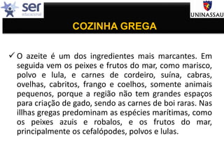 COZINHA GREGA
 O azeite é um dos ingredientes mais marcantes. Em
seguida vem os peixes e frutos do mar, como marisco,
polvo e lula, e carnes de cordeiro, suína, cabras,
ovelhas, cabritos, frango e coelhos, somente animais
pequenos, porque a região não tem grandes espaços
para criação de gado, sendo as carnes de boi raras. Nas
illhas gregas predominam as espécies marítimas, como
os peixes azuis e robalos, e os frutos do mar,
principalmente os cefalópodes, polvos e lulas.
 