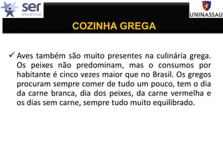 COZINHA GREGA
 Aves também são muito presentes na culinária grega.
Os peixes não predominam, mas o consumos por
habitante é cinco vezes maior que no Brasil. Os gregos
procuram sempre comer de tudo um pouco, tem o dia
da carne branca, dia dos peixes, da carne vermelha e
os dias sem carne, sempre tudo muito equilibrado.
 