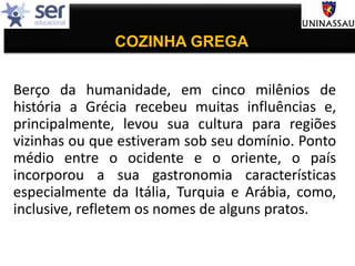 COZINHA GREGA
Berço da humanidade, em cinco milênios de
história a Grécia recebeu muitas influências e,
principalmente, levou sua cultura para regiões
vizinhas ou que estiveram sob seu domínio. Ponto
médio entre o ocidente e o oriente, o país
incorporou a sua gastronomia características
especialmente da Itália, Turquia e Arábia, como,
inclusive, refletem os nomes de alguns pratos.
 