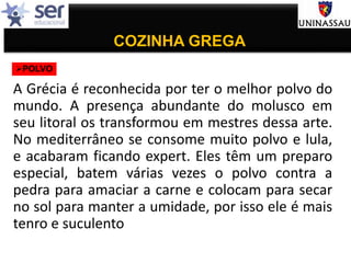 COZINHA GREGA
A Grécia é reconhecida por ter o melhor polvo do
mundo. A presença abundante do molusco em
seu litoral os transformou em mestres dessa arte.
No mediterrâneo se consome muito polvo e lula,
e acabaram ficando expert. Eles têm um preparo
especial, batem várias vezes o polvo contra a
pedra para amaciar a carne e colocam para secar
no sol para manter a umidade, por isso ele é mais
tenro e suculento
POLVO
 