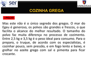 COZINHA GREGA
Mas este não é o único segredo dos gregos. O mar do
Egeu é generoso, os polvos são grandes e frescos, o que
facilita o alcance do melhor resultado. O tamanho do
polvo faz muita diferença no processo de cozimento.
Entre 2,5 kg e 3,5 kg é o peso ideal para consumo. Para o
preparo, o truque, de acordo com os especialistas, é
cozinhar pouco, sem pressão, e em fogo lento e baixo, e
grelhar no azeite grego com sal e pimenta para ficar
crocante.
POLVO
 