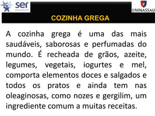 COZINHA GREGA
A cozinha grega é uma das mais
saudáveis, saborosas e perfumadas do
mundo. É recheada de grãos, azeite,
legumes, vegetais, iogurtes e mel,
comporta elementos doces e salgados e
todos os pratos e ainda tem nas
oleaginosas, como nozes e gergilim, um
ingrediente comum a muitas receitas.
 