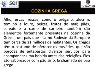 COZINHA GREGA
Alho, ervas frescas, como o orégano, alecrim,
tomilho e louro, peixes, frutos do mar, pães,
cereais e a carne de carneiro também são
elementos fortemente presentes na cozinha da
Grécia, um país que fica no Sudeste da Europa e
tem cerca de 11 milhões de habitantes. Os gregos
têm o costume de oferecer os mezédes, que são
porções de antepastos diversos servidos para
acompanhar uma bebida antes das refeições. Eles
são saboreados com pão sírio, lá chamado de pão
grego.
 