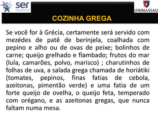 COZINHA GREGA
Se você for à Grécia, certamente será servido com
mezédes de patê de berinjela, coalhada com
pepino e alho ou de ovas de peixe; bolinhos de
carne; queijo grelhado e flambado; frutos do mar
(lula, camarões, polvo, marisco) ; charutinhos de
folhas de uva, a salada grega chamada de horiátiki
(tomates, pepinos, finas fatias de cebola,
azeitonas, pimentão verde) e uma fatia de um
forte queijo de ovelha, o queijo feta, temperado
com orégano, e as azeitonas gregas, que nunca
faltam numa mesa.
 
