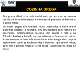 COZINHA GREGA
Dos pratos clássicos e mais tradicionais, se destacam o carneiro
assado ao forno com batatas e o moussaká gratinado de berinjelas
e carne moída.
Os doces gregos são também muito apreciados e entre muito
podemos destacar o kourabié, um amanteigado com recheio de
amêndoas, melomakárono, biscoito com canela e mel, e os
folhados baklavá e kadaífi, massas folhadas recheadas com nozes.
As sobremesas incluem saborosos doces feitos em geral no próprio
restaurante como as Loukoumádes ( bolinhos tipo sonho, fritos,
com mel e canela) Rizogalo (arroz doce) , Galaktobúrika (bolo de
leite).
 