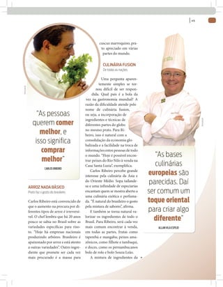 | 45



                                                             cuscuz marroquino, pra-
                                                              to apreciado em várias
                                                               partes do mundo.

                                                                CULINÁRIA FUSION
                                                                De todas as nações

                                                                Uma pergunta aparen-
                                                              temente simples se tor-
DIVULGAÇÃO




                                                            nou difícil de ser respon-
                                                         dida. Qual país é a bola da
                                                     vez na gastronomia mundial? A
                                                    razão da di culdade atende pelo
                                                    nome de culinária fusion,
                  “As pessoas                       ou seja, a incorporação de
                                                    ingredientes e técnicas de




                                                                                                                         DIVULGAÇÃO
                querem comer                        diferentes partes do globo

                   melhor, e                        no mesmo prato. Para Ri-
                                                    beiro, isso é natural com a
                 isso signiﬁca                      consolidação da economia glo-
                                                    balizada e a facilidade na troca de
                    comprar                         informações entre pessoas de todo
                                                    o mundo. “Hoje é possível encon-          “As bases
                    melhor”                         trar peixes do Rio Nilo à venda na

                          CARLOS RIBEIRO
                                                    Casa Santa Luzia”, exempli ca.            culinárias
                                                        Carlos Ribeiro percebe grande
                                                    interesse pela culinária da Ásia e     europeias são
                                                    do Oriente Médio. Sopa tailande-
                                                    sa e uma infinidade de especiarias
                                                                                            parecidas. Daí
             ARROZ NADA BÁSICO
             Prato faz o gosto do brasileiro        encantam quem se mostra aberto a       ser comum um
                                                    uma culinária exótica e perfuma-
             Carlos Ribeiro está convencido de      da. “É natural do brasileiro o gosto   toque oriental
             que o aumento na procura por di-       pela mistura de sabores”, afirma.
             ferentes tipos de arroz é irreversí-       E também se torna natural va-      para criar algo
             vel. O chef lembra que há 20 anos
             pouco se sabia no Brasil sobre as
                                                    lorizar os ingredientes de todo o
                                                    Brasil. Para Ribeiro, será cada vez
                                                                                             diferente”
             variedades especí cas para riso-       mais comum encontrar à venda,             ALLAN VILA ESPEJO
             to. “Hoje há empresas nacionais        em todas as partes, frutas como
             produzindo arbóreo. Brasileiro é       taperebá e mangaba; peixes ama-
             apaixonado por arroz e está atento     zônicos, como filhote e tambaqui,
             a outras variedades”. Outro ingre-     e doces, como os pernambucanos
             diente que promete ser cada vez        bolo de rolo e bolo Souza Leão.
             mais procurado é a massa para              A mistura de ingredientes da
 