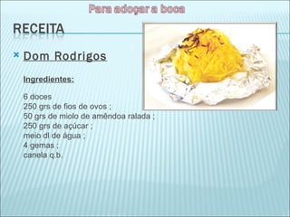    Dom Rodrigos
    Ingredientes:

    6 doces
    250 grs de fios de ovos ;
    50 grs de miolo de amêndoa ralada ;
    250 grs de açúcar ;
    meio dl de água ;
    4 gemas ;
    canela q.b.
 