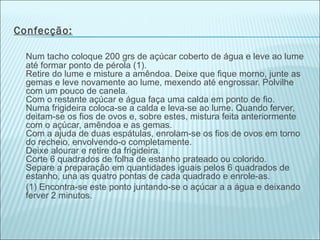 Confecção:

  Num tacho coloque 200 grs de açúcar coberto de água e leve ao lume
  até formar ponto de pérola (1).
  Retire do lume e misture a amêndoa. Deixe que fique morno, junte as
  gemas e leve novamente ao lume, mexendo até engrossar. Polvilhe
  com um pouco de canela.
  Com o restante açúcar e água faça uma calda em ponto de fio.
  Numa frigideira coloca-se a calda e leva-se ao lume. Quando ferver,
  deitam-se os fios de ovos e, sobre estes, mistura feita anteriormente
  com o açúcar, amêndoa e as gemas.
  Com a ajuda de duas espátulas, enrolam-se os fios de ovos em torno
  do recheio, envolvendo-o completamente.
  Deixe alourar e retire da frigideira.
  Corte 6 quadrados de folha de estanho prateado ou colorido.
  Separe a preparação em quantidades iguais pelos 6 quadrados de
  estanho, una as quatro pontas de cada quadrado e enrole-as.
  (1) Encontra-se este ponto juntando-se o açúcar a a água e deixando
  ferver 2 minutos.
 