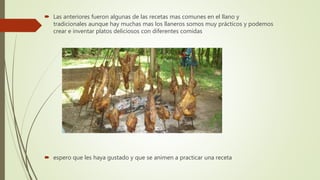  Las anteriores fueron algunas de las recetas mas comunes en el llano y
tradicionales aunque hay muchas mas los llaneros somos muy prácticos y podemos
crear e inventar platos deliciosos con diferentes comidas
 espero que les haya gustado y que se animen a practicar una receta
 