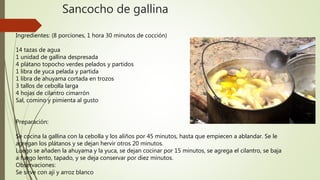Sancocho de gallina
Ingredientes: (8 porciones, 1 hora 30 minutos de cocción)
14 tazas de agua
1 unidad de gallina despresada
4 plátano topocho verdes pelados y partidos
1 libra de yuca pelada y partida
1 libra de ahuyama cortada en trozos
3 tallos de cebolla larga
4 hojas de cilantro cimarrón
Sal, comino y pimienta al gusto
Preparación:
Se cocina la gallina con la cebolla y los aliños por 45 minutos, hasta que empiecen a ablandar. Se le
agregan los plátanos y se dejan hervir otros 20 minutos.
Luego se añaden la ahuyama y la yuca, se dejan cocinar por 15 minutos, se agrega el cilantro, se baja
a fuego lento, tapado, y se deja conservar por diez minutos.
Observaciones:
Se sirve con ají y arroz blanco
 