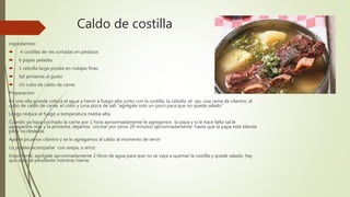 Caldo de costilla
ingredientes:
 4 costillas de res cortadas en pedazos
 6 papas peladas
 1 cebolla larga picada en rodajas finas
 Sal pimienta al gusto
 Un cubo de caldo de carne
Preparacion:
En una olla grande coloca el agua a hervir a fuego alto junto con la costilla, la cebolla ,el ajo, una rama de cilantro, el
cubo de caldo de carne, el color y (una pizca de sal) “agrégale solo un poco para que no quede salado”
Luego reduce el fuego a temperatura media-alta.
Cuando ya haya cocinado la carne por 1 hora aproximadamente le agregamos la papa y si le hace falta sal le
agregamos mas y la pimienta, dejamos cocinar por otros 20 minutos aproximadamente hasta que la papa este blanda
pero no desleída.
Aparte picamos cilantro y se lo agregamos al caldo al momento de servir
Lo puedes acompañar con arepa, o arroz
Importante: agrégale aproximadamente 2 litros de agua para que no se vaya a quemar la costilla y quede salado, hay
que estar al pendiente mientras hierve.
 