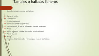 Tamales o hallacas llaneros
 Ingredientes para preparar las hallacas:
 Carne de cerdo
 Gallina criolla
 Arvejas (guisantes)
 Zanahoria cortada en pedacitos
 Harina de maíz (la que se utiliza para preparar las arepas)
 Arroz
 Aliños (cilantrón, cebolla, ajo, tomillo, laurel, orégano)
 Aceite al gusto
 Agua
 Hojas de plátano soasadas y limpias para envolver las hallacas
 