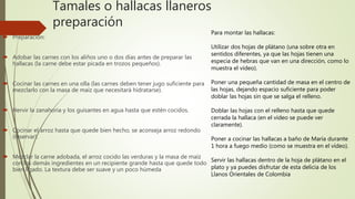 Tamales o hallacas llaneros
preparación
 Preparación:
 Adobar las carnes con los aliños uno o dos días antes de preparar las
hallacas (la carne debe estar picada en trozos pequeños).
 Cocinar las carnes en una olla (las carnes deben tener jugo suficiente para
mezclarlo con la masa de maíz que necesitará hidratarse).
 Hervir la zanahoria y los guisantes en agua hasta que estén cocidos.
 Cocinar el arroz hasta que quede bien hecho, se aconseja arroz redondo
(reservar).
 Mezclar la carne adobada, el arroz cocido las verduras y la masa de maíz
con los demás ingredientes en un recipiente grande hasta que quede todo
bien ligado. La textura debe ser suave y un poco húmeda
Para montar las hallacas:
Utilizar dos hojas de plátano (una sobre otra en
sentidos diferentes, ya que las hojas tienen una
especia de hebras que van en una dirección, como lo
muestra el vídeo).
Poner una pequeña cantidad de masa en el centro de
las hojas, dejando espacio suficiente para poder
doblar las hojas sin que se salga el relleno.
Doblar las hojas con el relleno hasta que quede
cerrada la hallaca (en el vídeo se puede ver
claramente).
Poner a cocinar las hallacas a baño de María durante
1 hora a fuego medio (como se muestra en el vídeo).
Servir las hallacas dentro de la hoja de plátano en el
plato y ya puedes disfrutar de esta delicia de los
Llanos Orientales de Colombia
 