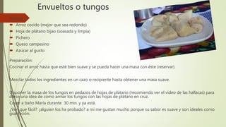 Envueltos o tungos
Receta:
 Arroz cocido (mejor que sea redondo)
 Hoja de plátano bijao (soasada y limpia)
 Pichero
 Queso campesino
 Azúcar al gusto
Preparación:
Cocinar el arroz hasta que esté bien suave y se pueda hacer una masa con éste (reservar).
Mezclar todos los ingredientes en un cazo o recipiente hasta obtener una masa suave.
Disponer la masa de los tungos en pedazos de hojas de plátano (recomiendo ver el vídeo de las hallacas) para
darse una idea de como armar los tungos con las hojas de plátano en cruz.
Cocer a baño María durante 30 min. y ya está.
¿Ven que fácil? ¿alguien los ha probado? a mi me gustan mucho porque su sabor es suave y son ideales como
guarnición.
 
