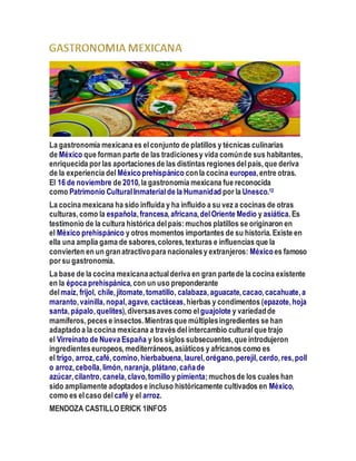 La gastronomía mexicanaes elconjunto de platillos y técnicas culinarias
de México que forman parte de las tradicionesy vida comúnde sus habitantes,
enriquecida por las aportacionesde las distintas regionesdelpaís,que deriva
de la experiencia del Méxicoprehispánico conla cocina europea,entre otras.
El 16 de noviembre de 2010,la gastronomía mexicana fue reconocida
como Patrimonio CulturalInmaterialde la Humanidad por la Unesco.12
La cocina mexicana ha sido influida y ha influido a su vez a cocinas de otras
culturas,como la española,francesa,africana,delOriente Medio y asiática.Es
testimonio de la cultura histórica delpaís:muchos platillos se originaron en
el México prehispánico y otros momentos importantes de su historia. Existe en
ella una amplia gama de sabores,colores,texturas e influencias que la
convierten en un granatractivopara nacionalesy extranjeros: Méxicoes famoso
por su gastronomía.
La base de la cocina mexicanaactualderiva en gran partede la cocina existente
en la época prehispánica,con un uso preponderante
delmaíz, frijol, chile,jitomate,tomatillo, calabaza,aguacate,cacao,cacahuate,a
maranto,vainilla,nopal,agave,cactáceas,hierbas y condimentos (epazote,hoja
santa,pápalo,quelites),diversasaves como el guajolote y variedadde
mamíferos,peces e insectos.Mientrasque múltiplesingredientes se han
adaptadoa la cocina mexicana a través delintercambio culturalque trajo
el Virreinato de Nueva España y los siglos subsecuentes,que introdujeron
ingredienteseuropeos,mediterráneos,asiáticos y africanos como es
el trigo, arroz,café,comino,hierbabuena,laurel,orégano,perejil,cerdo,res,poll
o arroz,cebolla,limón,naranja,plátano,cañade
azúcar,cilantro,canela,clavo,tomillo y pimienta;muchosde los cuales han
sido ampliamente adoptadose incluso históricamente cultivados en México,
como es elcaso del café y el arroz.
MENDOZA CASTILLOERICK 1INFO5
 