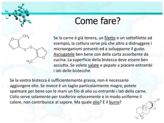 Come fare?
                        Se la carne è già tenera, un filetto o un sottofiletto ad
                        esempio, la cottura serve più che altro a distruggere i
                        microorganismi presenti ed a svilupparne il gusto.
                        Asciugatele ben bene con della carta assorbente da
                        cucina. La superficie della bistecca deve essere ben
                        asciutta. Se volete salate e pepate a piacere entrambi
                        i lati delle bistecche.

Se la vostra bistecca è sufficientemente grassa, non è necessario
aggiungere olio. Se invece è un taglio particolarmente magro, potete
spalmare per bene con le mani un filo di olio su entrambi i lati della carne.
L’olio serve solamente per trasferire velocemente e in modo uniforme il
calore, non contribuisce al sapore. Ma quale olio? E il burro?
 