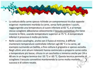 • La cottura della carne spesso richiede un compromesso tra due opposte
  esigenze: mantenere morbida la carne, senza farle perdere i succhi,
  raggiungendo una temperatura al cuore inferiore ai 65 °C, e al tempo
  stesso sciogliere abbastanza velocemente il tessuto connettivo che tiene
  insieme le fibre, usando temperature superiori ai 75 °C. A temperature
  inferiori il processo è molto più lento.
• Nelle cucine casalinghe, anche con il fuoco al minimo, è difficile
  mantenere temperature controllate inferiori agli 80 °C e la carne, ad
  esempio cucinando un bollito, a fine cottura è grigiastra e spesso asciutta.
  Negli ultimi anni alcuni ristoranti hanno cominciato a proporre carne cotta
  a temperature più basse, chiusa in un sacchetto e immersa anche per 24 o
  48 ore in un bagno termico tra i 55 °C e i 65 °C. Questa tecnica permette di
  sciogliere il tessuto connettivo mantenendo la carne molto morbida,
  succosa e di colore rosato.
 