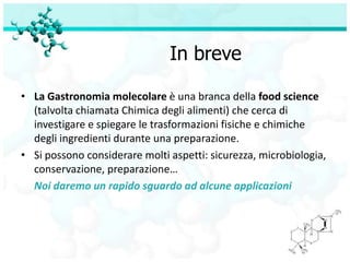 In breve

• La Gastronomia molecolare è una branca della food science
  (talvolta chiamata Chimica degli alimenti) che cerca di
  investigare e spiegare le trasformazioni fisiche e chimiche
  degli ingredienti durante una preparazione.
• Si possono considerare molti aspetti: sicurezza, microbiologia,
  conservazione, preparazione…
  Noi daremo un rapido sguardo ad alcune applicazioni
 