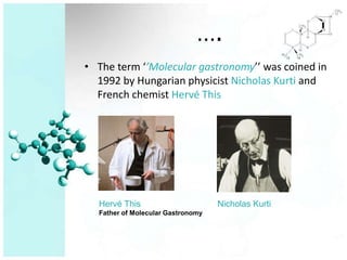 ….
• The term ‘’Molecular gastronomy’’ was coined in
  1992 by Hungarian physicist Nicholas Kurti and
  French chemist Hervé This




  Hervé This                       Nicholas Kurti
  Father of Molecular Gastronomy
 