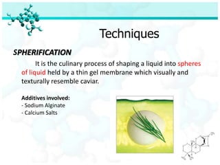 Techniques
SPHERIFICATION
       It is the culinary process of shaping a liquid into spheres
 of liquid held by a thin gel membrane which visually and
 texturally resemble caviar.

 Additives involved:
 - Sodium Alginate
 - Calcium Salts
 