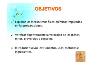 OOBBJJEETTIIVVOOSS	
  
1.  Explorar	
  los	
  mecanismos	
  �sico-­‐químicos	
  implicados	
  
en	
  las	
  preparaciones.	
  
2.  Veriﬁcar	
  obje�vamente	
  la	
  veracidad	
  de	
  los	
  dichos,	
  
mitos,	
  proverbios	
  o	
  consejos.	
  
3.  Introducir	
  nuevos	
  instrumentos,	
  usos,	
  métodos	
  e	
  
ingredientes.	
  	
  
 
